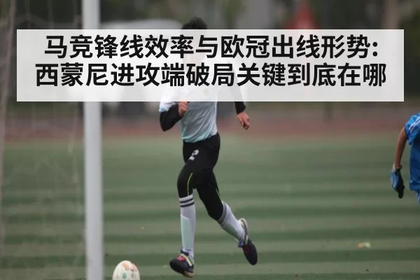马竞锋线效率与欧冠出线形势:西蒙尼进攻端破局关键到底在哪