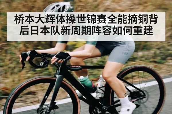 桥本大辉体操世锦赛全能摘铜背后日本队新周期阵容如何重建